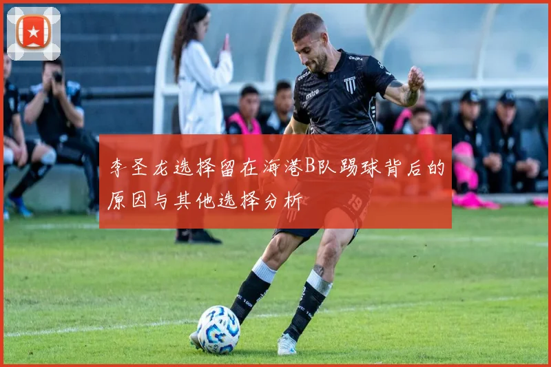 李圣龙选择留在海港B队踢球背后的原因与其他选择分析