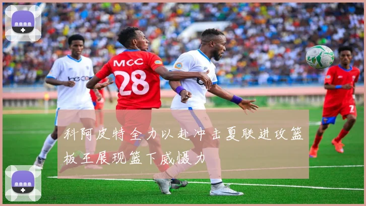 科阿皮特全力以赴冲击夏联进攻篮板王展现篮下威慑力