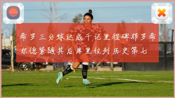 希罗三分球达成千记里程碑邓罗希尔德紧随其后库里位列历史第七
