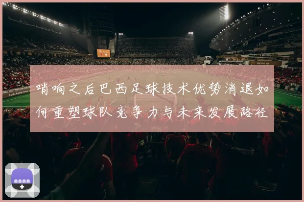 哨响之后巴西足球技术优势消退如何重塑球队竞争力与未来发展路径
