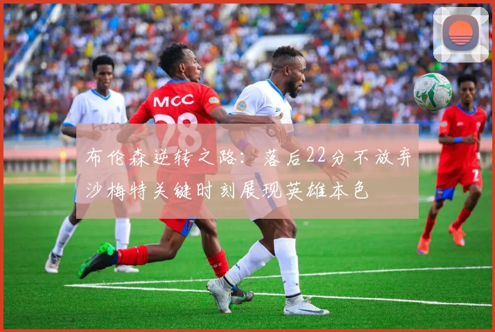 布伦森逆转之路：落后22分不放弃沙梅特关键时刻展现英雄本色