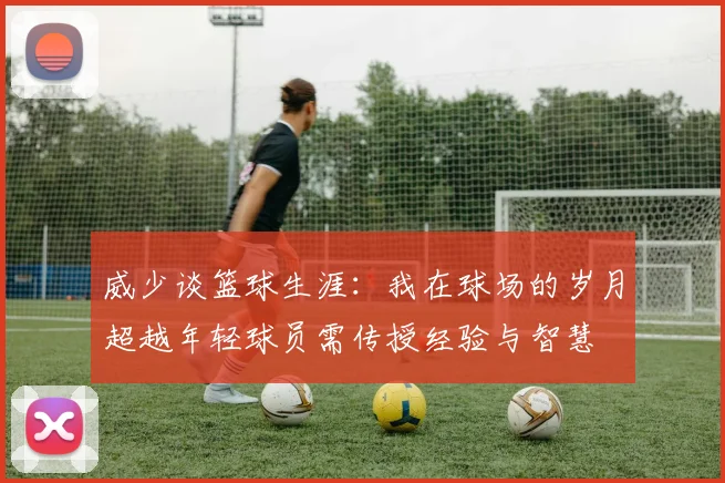 威少谈篮球生涯：我在球场的岁月超越年轻球员需传授经验与智慧