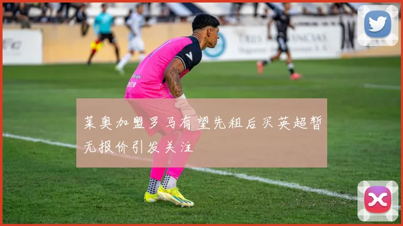 莱奥加盟罗马有望先租后买英超暂无报价引发关注