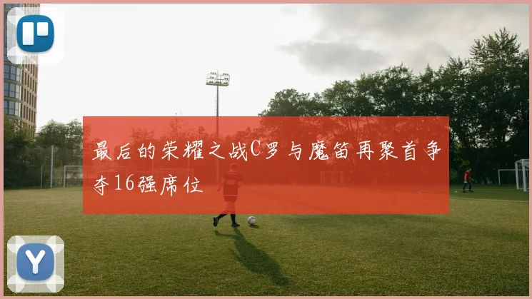最后的荣耀之战C罗与魔笛再聚首争夺16强席位