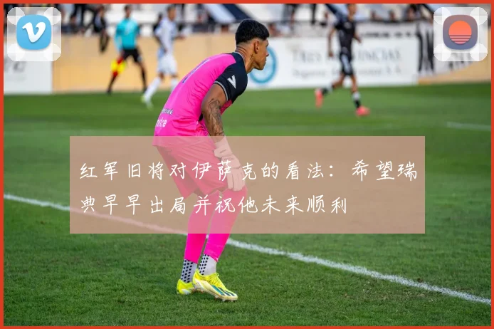 红军旧将对伊萨克的看法：希望瑞典早早出局并祝他未来顺利