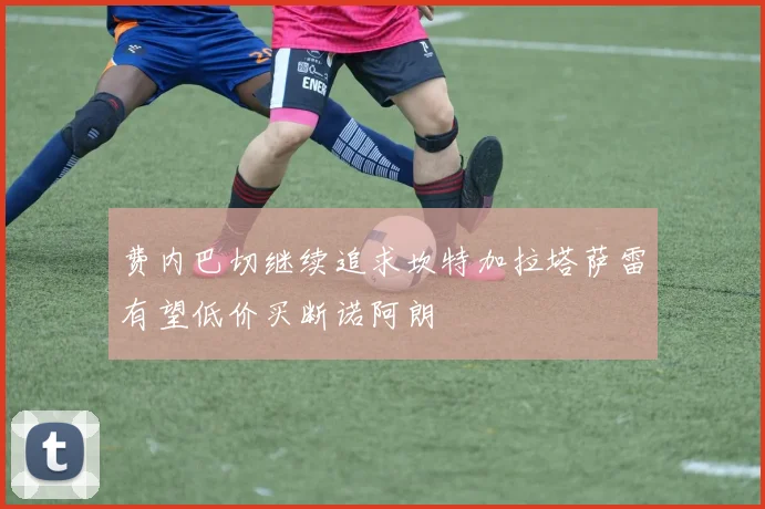 费内巴切继续追求坎特加拉塔萨雷有望低价买断诺阿朗