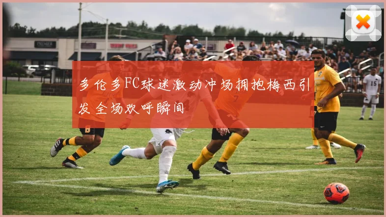 多伦多FC球迷激动冲场拥抱梅西引发全场欢呼瞬间