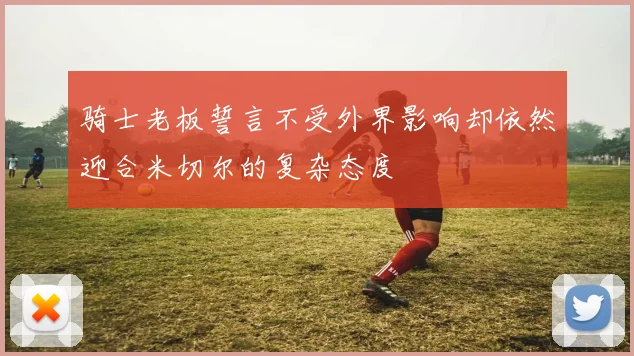 骑士老板誓言不受外界影响却依然迎合米切尔的复杂态度