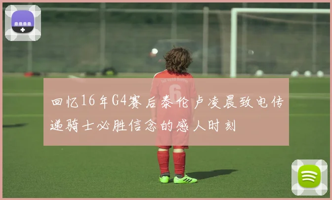 回忆16年G4赛后泰伦卢凌晨致电传递骑士必胜信念的感人时刻