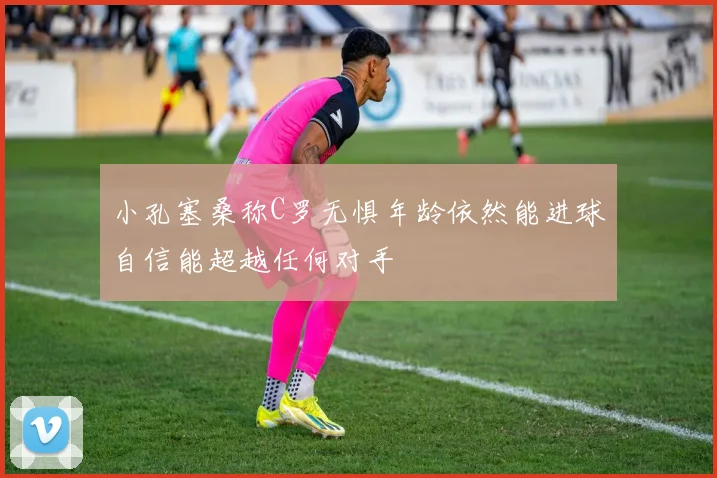 小孔塞桑称C罗无惧年龄依然能进球自信能超越任何对手