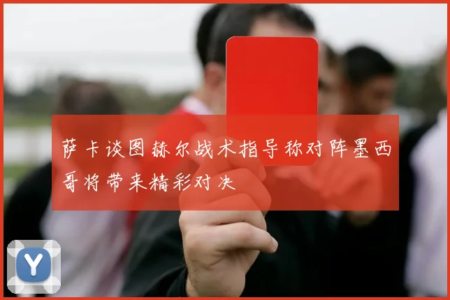 萨卡谈图赫尔战术指导称对阵墨西哥将带来精彩对决