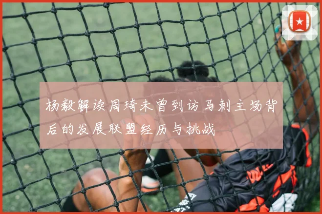 杨毅解读周琦未曾到访马刺主场背后的发展联盟经历与挑战