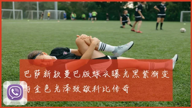 巴萨新款曼巴版球衣曝光黑紫渐变与金色光泽致敬科比传奇