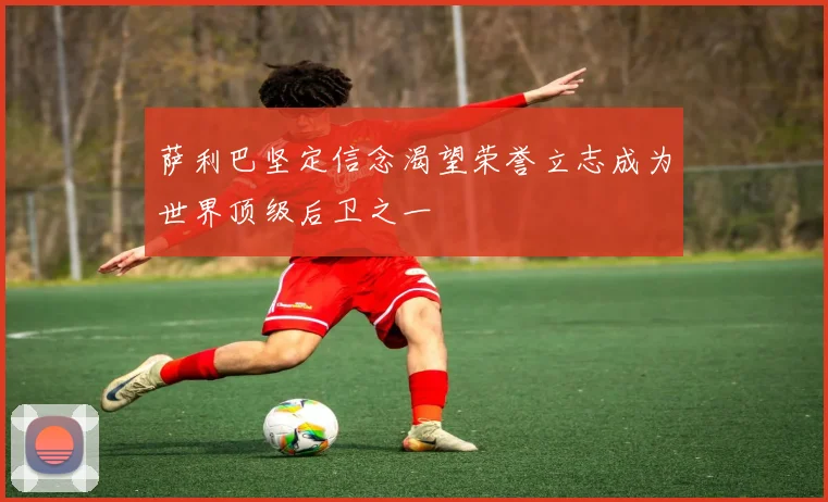 萨利巴坚定信念渴望荣誉立志成为世界顶级后卫之一