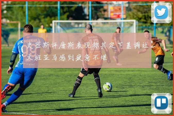 史密斯评唐斯表现称其定下基调让文班亚马感到疲惫不堪