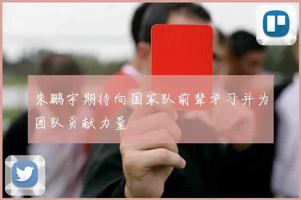 朱鹏宇期待向国家队前辈学习并为团队贡献力量