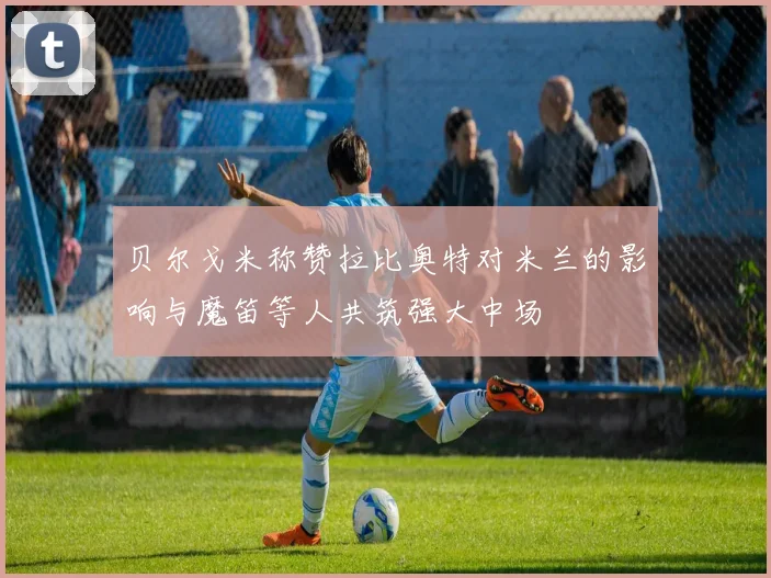 贝尔戈米称赞拉比奥特对米兰的影响与魔笛等人共筑强大中场