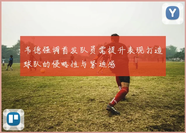 韦德强调首发队员需提升表现打造球队的侵略性与紧迫感