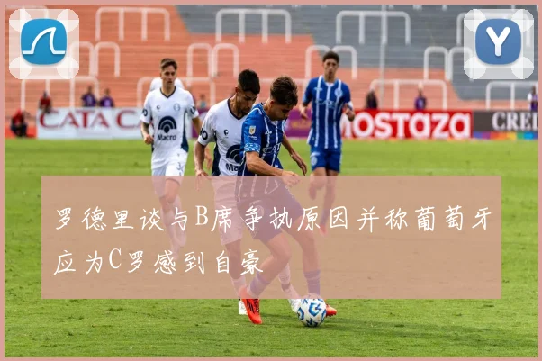罗德里谈与B席争执原因并称葡萄牙应为C罗感到自豪