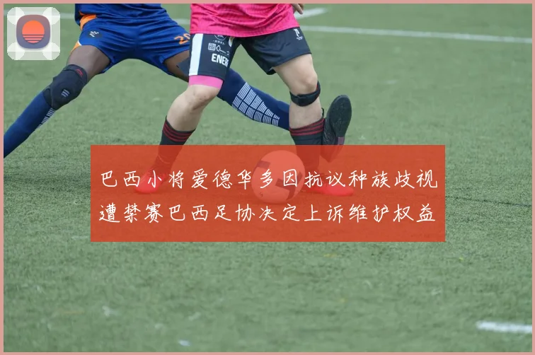 巴西小将爱德华多因抗议种族歧视遭禁赛巴西足协决定上诉维护权益