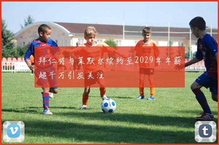 拜仁将与莱默尔续约至2029年年薪超千万引发关注
